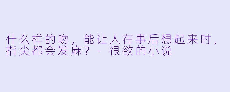 什么样的吻，能让人在事后想起来时，指尖都会发麻？-很欲的小说