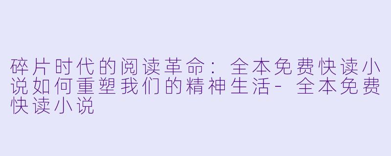碎片时代的阅读革命:全本免费快读小说如何重塑我们的精神生活-全本免费快读小说