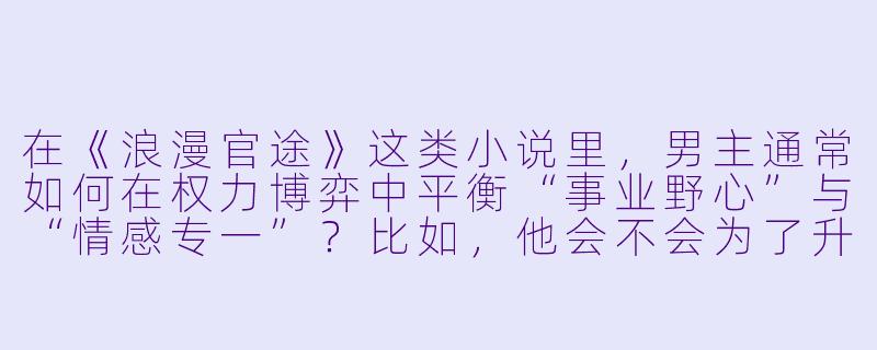 在《浪漫官途》这类小说里，男主通常如何在权力博弈中平衡“事业野心”与“情感专一”？比如，他会不会为了升迁利用女主家族背景，但又强调“真心”？-浪漫官途小说