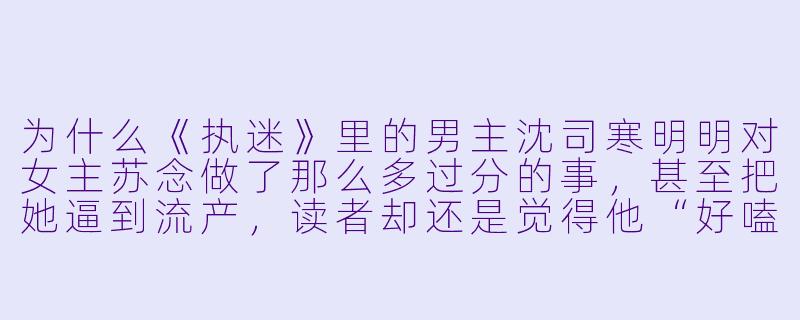 为什么《执迷》里的男主沈司寒明明对女主苏念做了那么多过分的事,甚至把她逼到流产,读者却还是觉得他“好嗑”?-执迷小说