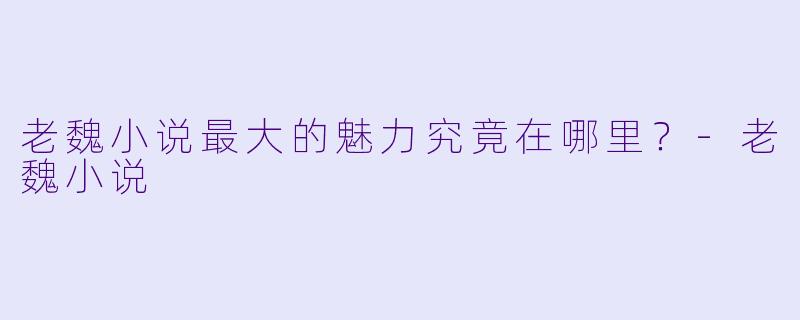 老魏小说最大的魅力究竟在哪里？-老魏小说