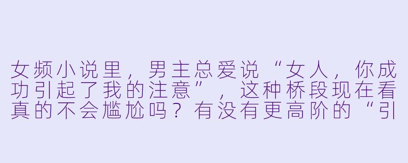 女频小说里,男主总爱说“女人,你成功引起了我的注意”,这种桥段现在看真的不会尴尬吗?有没有更高阶的“引起注意”写法?-小说女频