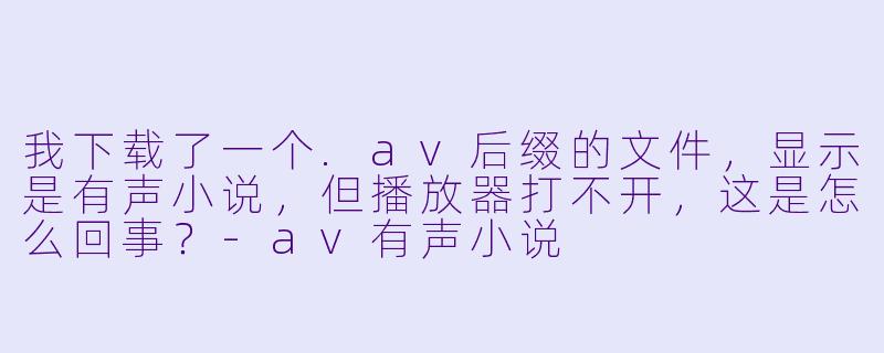 我下载了一个.av后缀的文件，显示是有声小说，但播放器打不开，这是怎么回事？