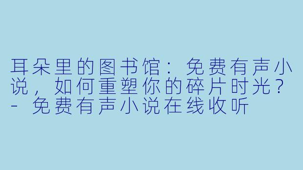 耳朵里的图书馆：免费有声小说，如何重塑你的碎片时光？-免费有声小说在线收听