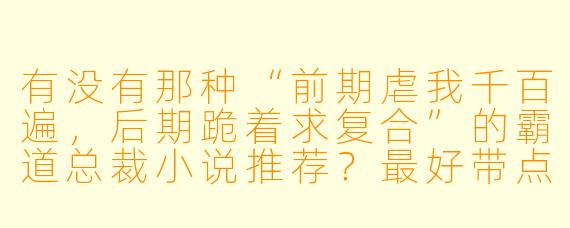 有没有那种“前期虐我千百遍,后期跪着求复合”的霸道总裁小说推荐?最好带点追妻火葬场和带球跑情节?