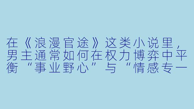 在《浪漫官途》这类小说里，男主通常如何在权力博弈中平衡“事业野心”与“情感专一”？比如，他会不会为了升迁利用女主家族背景，但又强调“真心”？