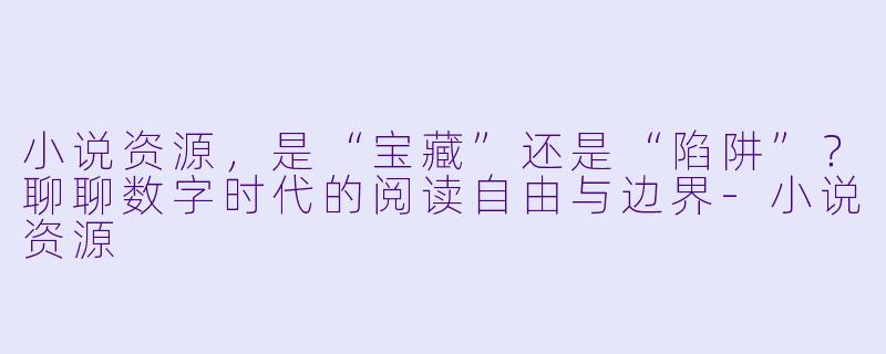 小说资源，是“宝藏”还是“陷阱”？聊聊数字时代的阅读自由与边界-小说资源
