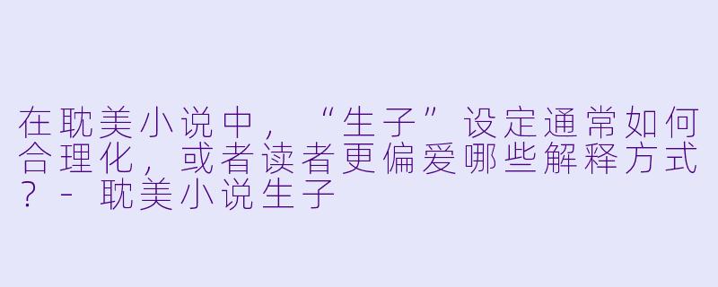在耽美小说中,“生子”设定通常如何合理化,或者读者更偏爱哪些解释方式?-耽美小说生子