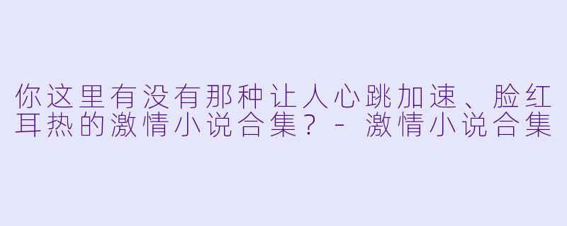 你这里有没有那种让人心跳加速、脸红耳热的激情小说合集？-激情小说合集
