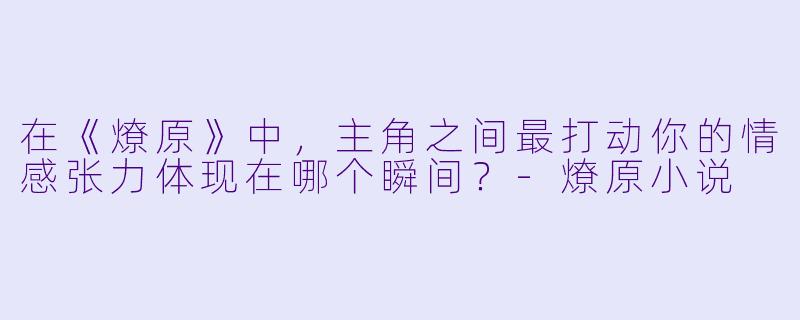 在《燎原》中，主角之间最打动你的情感张力体现在哪个瞬间？-燎原小说