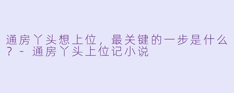 通房丫头想上位，最关键的一步是什么？-通房丫头上位记小说