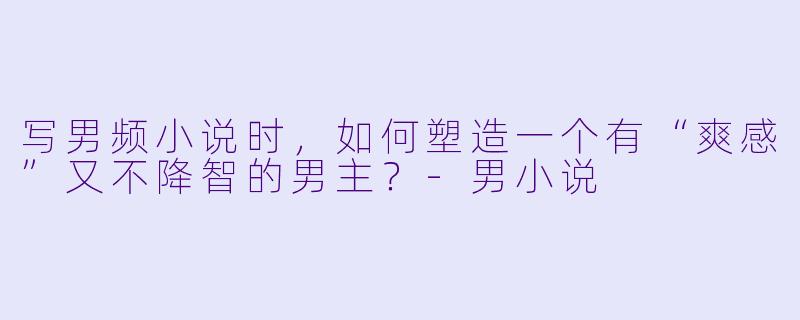 写男频小说时,如何塑造一个有“爽感”又不降智的男主?-男小说