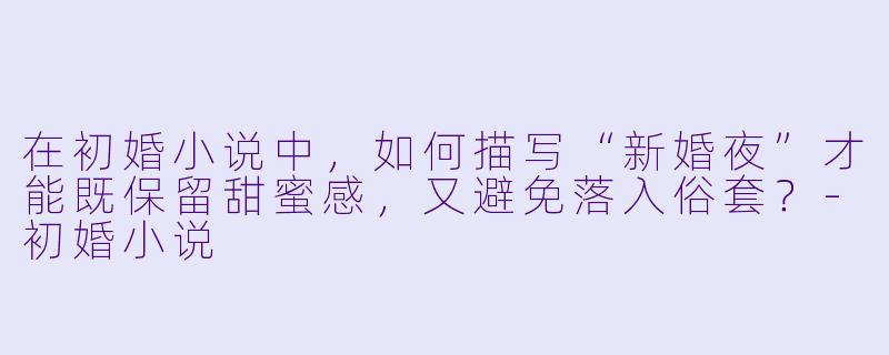 在初婚小说中，如何描写“新婚夜”才能既保留甜蜜感，又避免落入俗套？-初婚小说