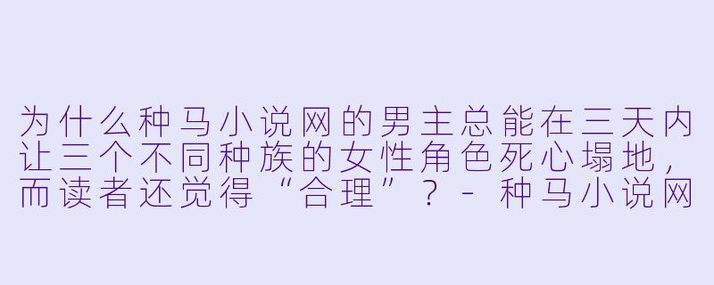 为什么种马小说网的男主总能在三天内让三个不同种族的女性角色死心塌地，而读者还觉得“合理”？-种马小说网