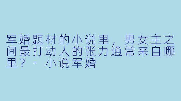 军婚题材的小说里，男女主之间最打动人的张力通常来自哪里？-小说军婚