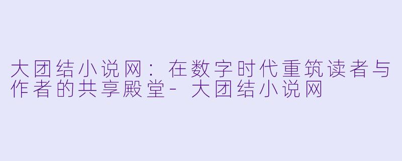 大团结小说网：在数字时代重筑读者与作者的共享殿堂-大团结小说网