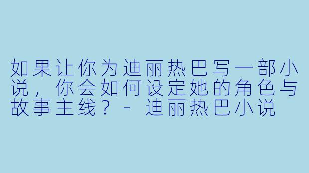 如果让你为迪丽热巴写一部小说,你会如何设定她的角色与故事主线?-迪丽热巴小说