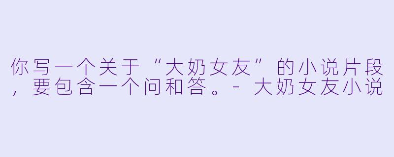 你写一个关于“大奶女友”的小说片段，要包含一个问和答。-大奶女友小说