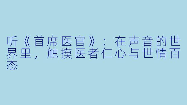 听《首席医官》:在声音的世界里,触摸医者仁心与世情百态