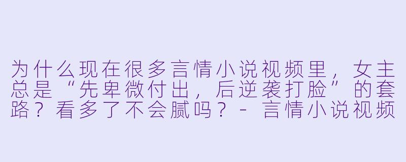 为什么现在很多言情小说视频里,女主总是“先卑微付出,后逆袭打脸”的套路?看多了不会腻吗?-言情小说视频