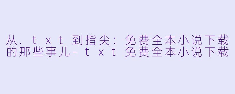 从.txt到指尖：免费全本小说下载的那些事儿-txt免费全本小说下载