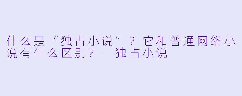 什么是“独占小说”？它和普通网络小说有什么区别？-独占小说