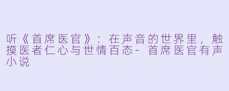 听《首席医官》:在声音的世界里,触摸医者仁心与世情百态-首席医官有声小说