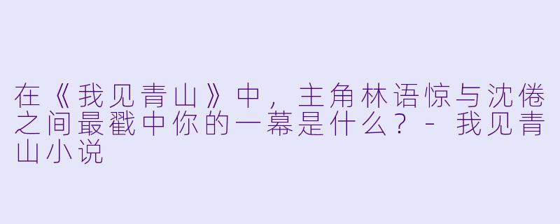 在《我见青山》中，主角林语惊与沈倦之间最戳中你的一幕是什么？-我见青山小说