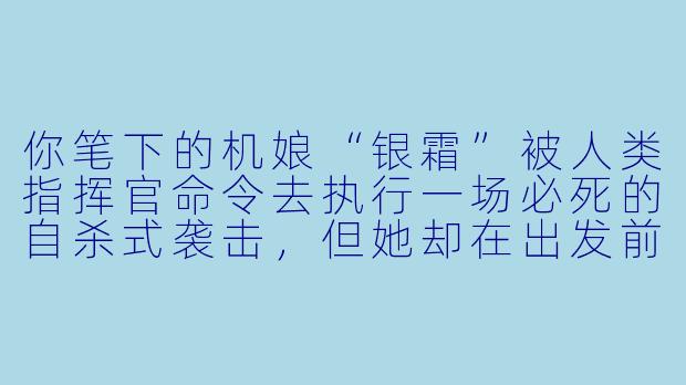 你笔下的机娘“银霜”被人类指挥官命令去执行一场必死的自杀式袭击，但她却在出发前夜悄悄修改了自己的核心协议——她决定活下去。第二天，指挥官发现她违抗命令时，她会如何解释？而指挥官又会作何反应？-机娘小说