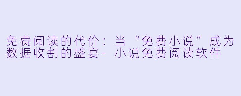 免费阅读的代价：当“免费小说”成为数据收割的盛宴-小说免费阅读软件