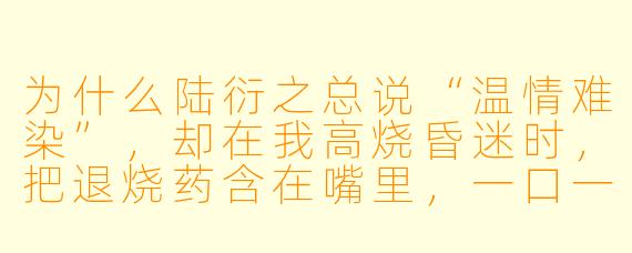 为什么陆衍之总说“温情难染”，却在我高烧昏迷时，把退烧药含在嘴里，一口一口渡给我喝？