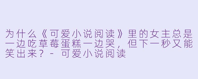 为什么《可爱小说阅读》里的女主总是一边吃草莓蛋糕一边哭，但下一秒又能笑出来？-可爱小说阅读