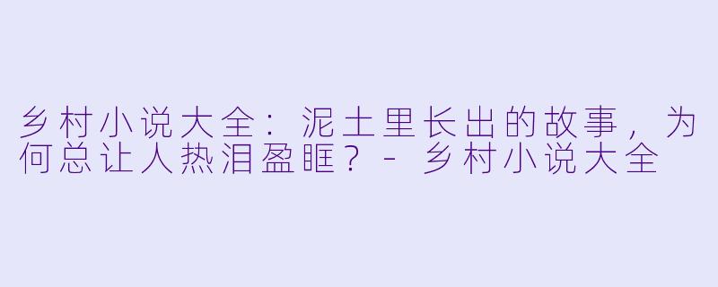 乡村小说大全：泥土里长出的故事，为何总让人热泪盈眶？-乡村小说大全