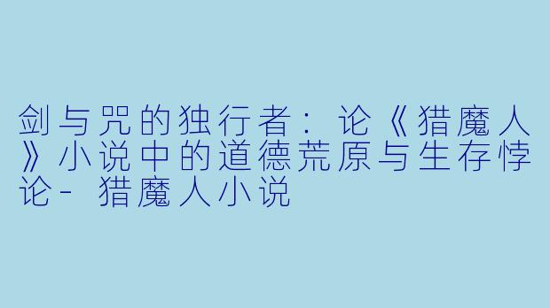 剑与咒的独行者:论《猎魔人》小说中的道德荒原与生存悖论-猎魔人小说