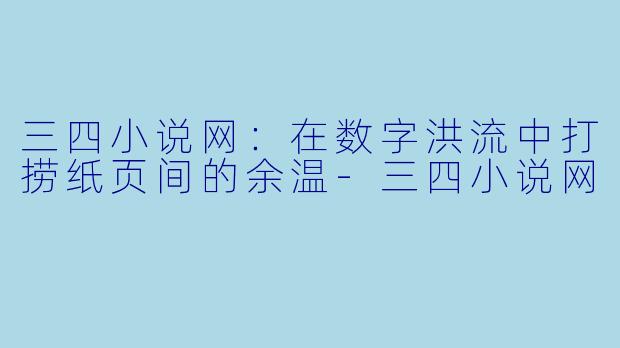 三四小说网：在数字洪流中打捞纸页间的余温-三四小说网