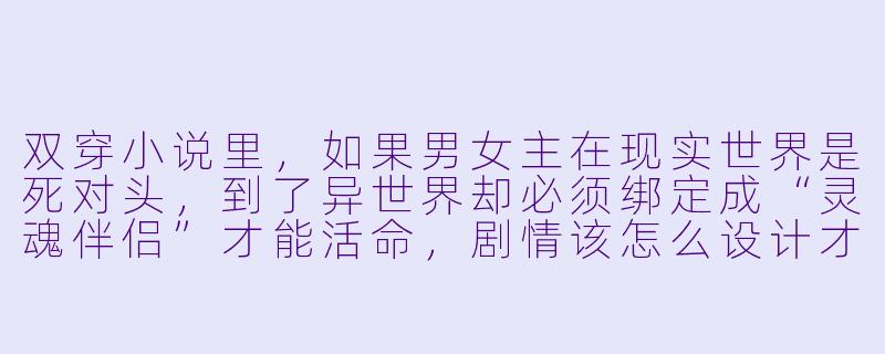 双穿小说里，如果男女主在现实世界是死对头，到了异世界却必须绑定成“灵魂伴侣”才能活命，剧情该怎么设计才不落俗套？-双穿小说