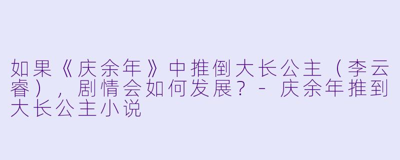 如果《庆余年》中推倒大长公主（李云睿），剧情会如何发展？-庆余年推到大长公主小说