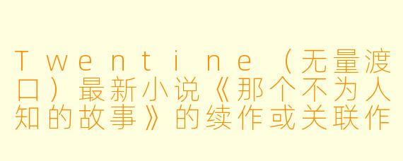 Twentine（无量渡口）最新小说《那个不为人知的故事》的续作或关联作品是什么？