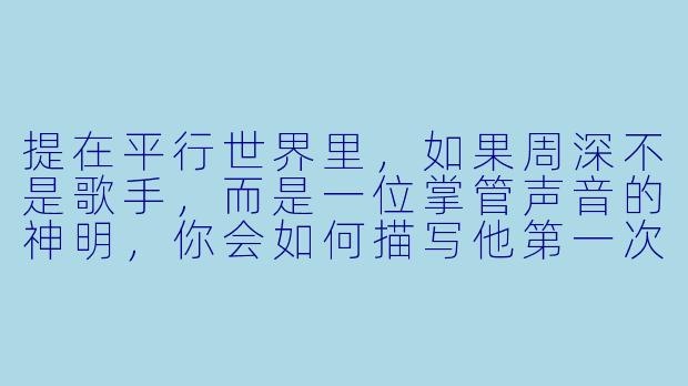 提在平行世界里,如果周深不是歌手,而是一位掌管声音的神明,你会如何描写他第一次在人间听见自己歌声时的反应?
回-周深小说