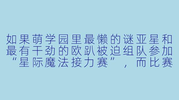 如果萌学园里最懒的谜亚星和最有干劲的欧趴被迫组队参加“星际魔法接力赛”，而比赛规则要求必须用对方的魔法通过最后一关，你觉得会发生什么啼笑皆非的场面？