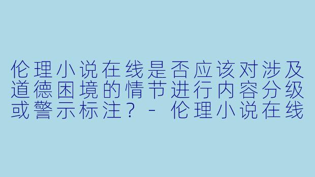 伦理小说在线是否应该对涉及道德困境的情节进行内容分级或警示标注？