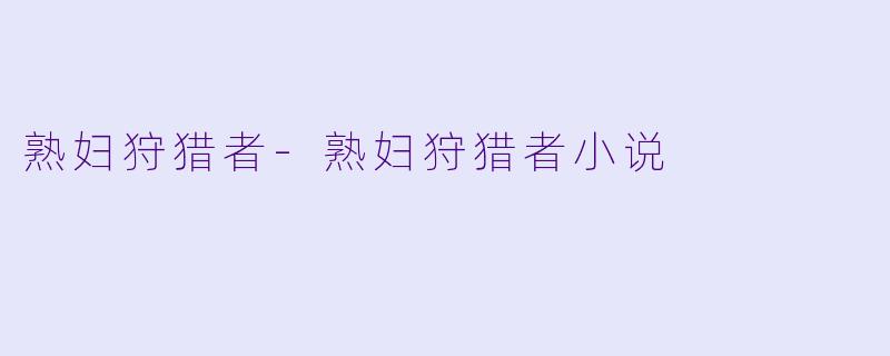 熟妇狩猎者-熟妇狩猎者小说
