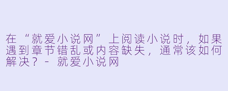在“就爱小说网”上阅读小说时，如果遇到章节错乱或内容缺失，通常该如何解决？-就爱小说网