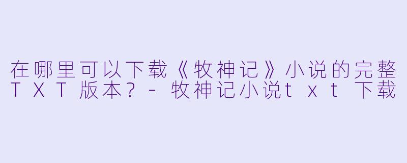 在哪里可以下载《牧神记》小说的完整TXT版本？-牧神记小说txt下载