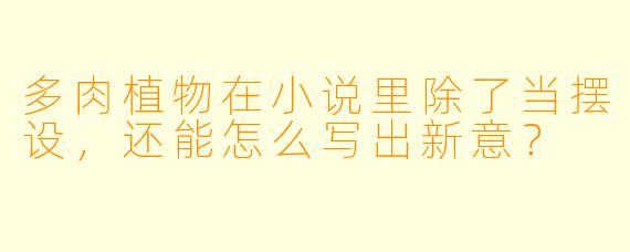 多肉植物在小说里除了当摆设，还能怎么写出新意？