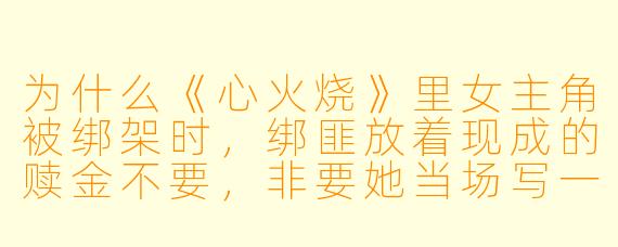为什么《心火烧》里女主角被绑架时，绑匪放着现成的赎金不要，非要她当场写一篇“霸道总裁爱上我”的同人文？