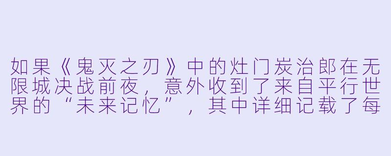 如果《鬼灭之刃》中的灶门炭治郎在无限城决战前夜,意外收到了来自平行世界的“未来记忆”,其中详细记载了每一位柱的死亡瞬间,他会怎么做?他会尝试改变所有人的命运吗?又会如何面对那个明知改变不了、却依然选择奔赴死亡的真菰和锖兔的幻影?-鬼灭之刃同人小说