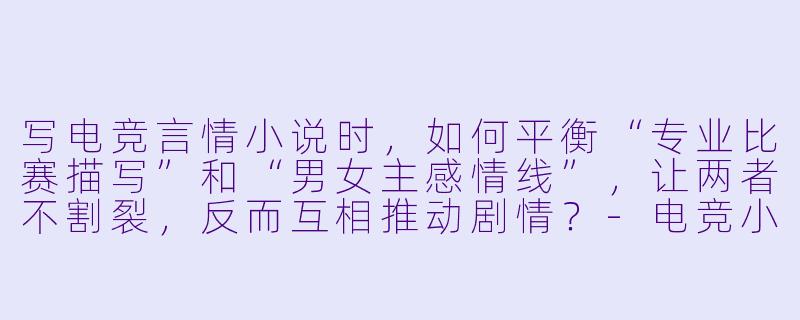 写电竞言情小说时，如何平衡“专业比赛描写”和“男女主感情线”，让两者不割裂，反而互相推动剧情？-电竞小说言情