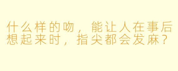 什么样的吻，能让人在事后想起来时，指尖都会发麻？