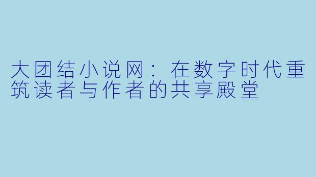 大团结小说网：在数字时代重筑读者与作者的共享殿堂